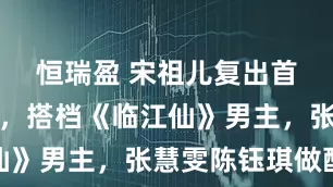 恒瑞盈 宋祖儿复出首部女主剧，搭档《临江仙》男主，张慧雯陈钰琪做配