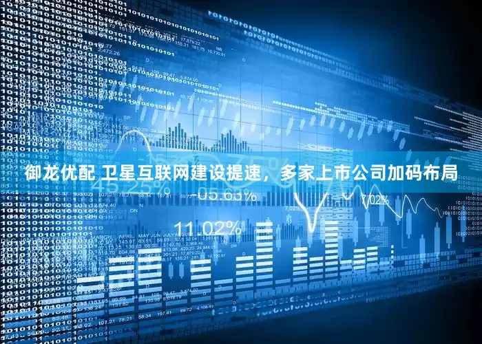 御龙优配 卫星互联网建设提速，多家上市公司加码布局
