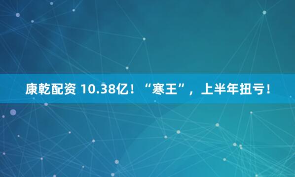康乾配资 10.38亿！“寒王”，上半年扭亏！