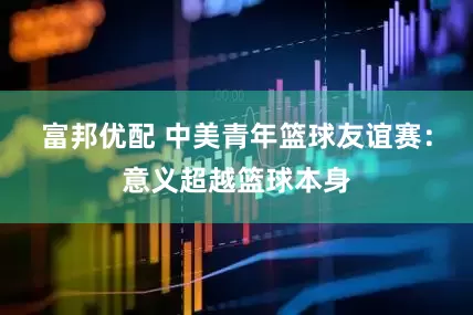 富邦优配 中美青年篮球友谊赛：意义超越篮球本身
