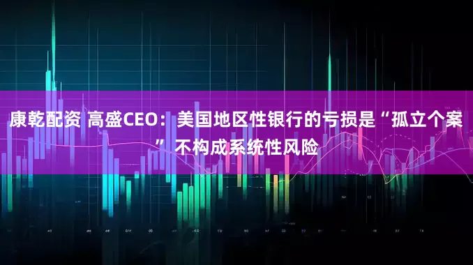 康乾配资 高盛CEO：美国地区性银行的亏损是“孤立个案” 不构成系统性风险