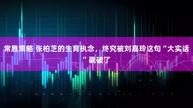 常胜策略 张柏芝的生育执念，终究被刘嘉玲这句“大实话”戳破了