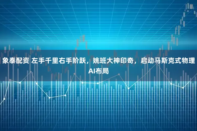 象泰配资 左手千里右手阶跃，姚班大神印奇，启动马斯克式物理AI布局
