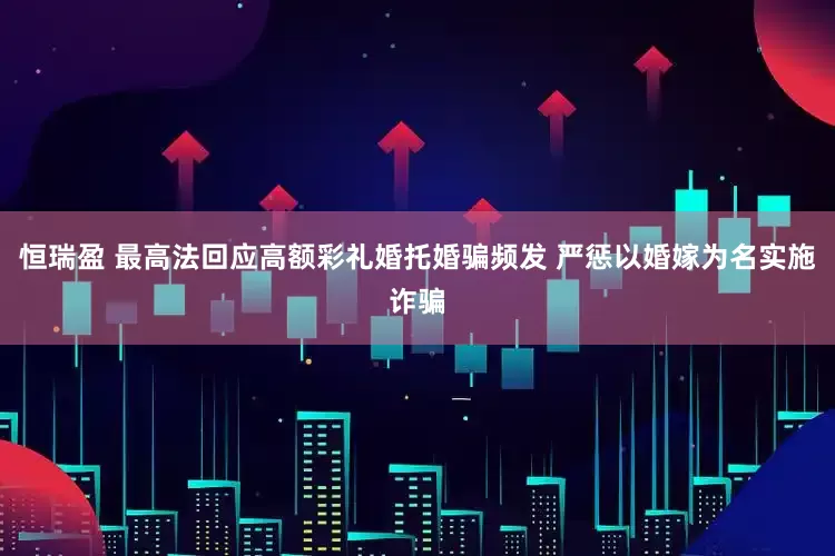恒瑞盈 最高法回应高额彩礼婚托婚骗频发 严惩以婚嫁为名实施诈骗