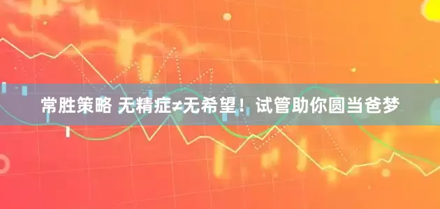 常胜策略 无精症≠无希望！试管助你圆当爸梦