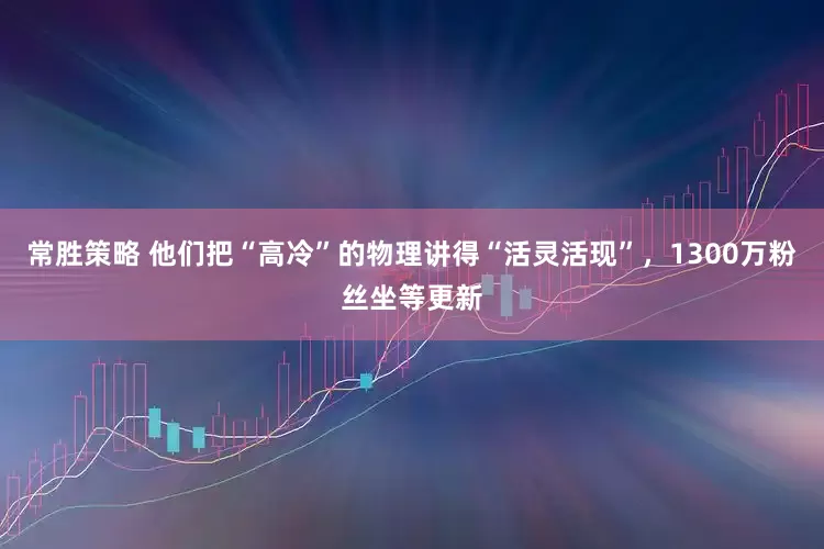常胜策略 他们把“高冷”的物理讲得“活灵活现”，1300万粉丝坐等更新